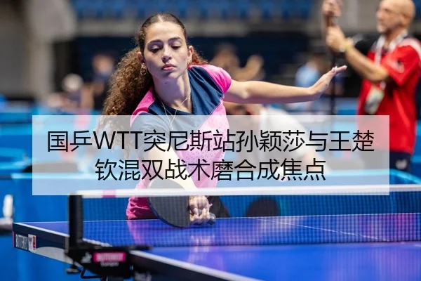 国乒WTT突尼斯站孙颖莎与王楚钦混双战术磨合成焦点