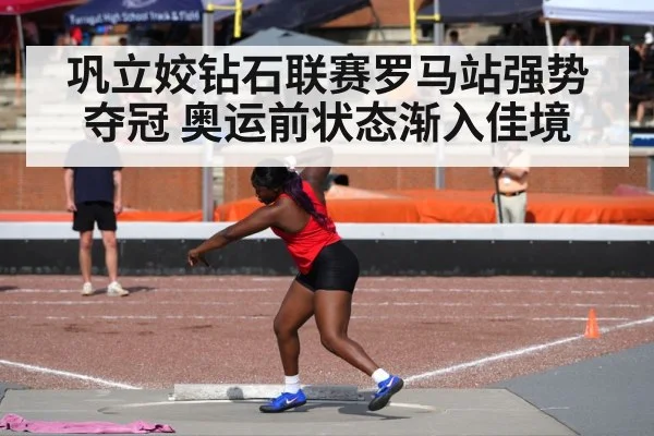 巩立姣钻石联赛罗马站强势夺冠 奥运前状态渐入佳境