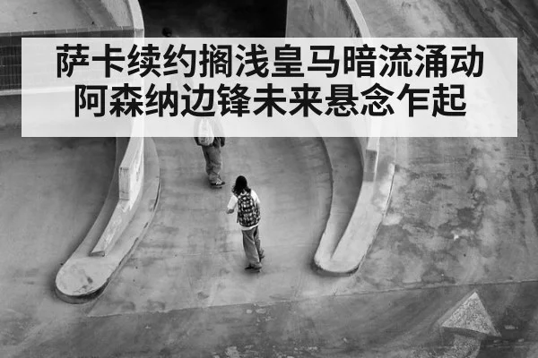 萨卡续约搁浅皇马暗流涌动阿森纳边锋未来悬念乍起