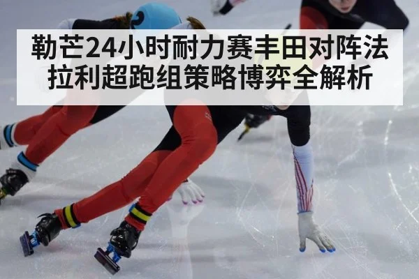勒芒24小时耐力赛丰田对阵法拉利超跑组策略博弈全解析